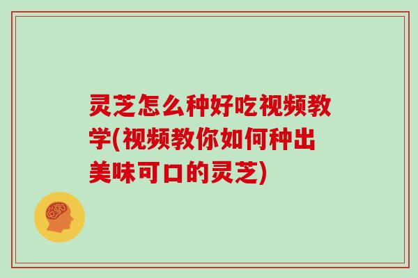 灵芝怎么种好吃视频教学(视频教你如何种出美味可口的灵芝)