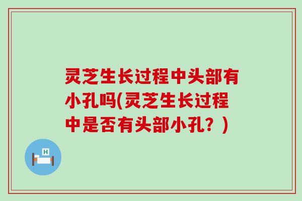 灵芝生长过程中头部有小孔吗(灵芝生长过程中是否有头部小孔？)