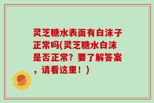 灵芝糖水表面有白沫子正常吗(灵芝糖水白沫是否正常？要了解答案，请看这里！)