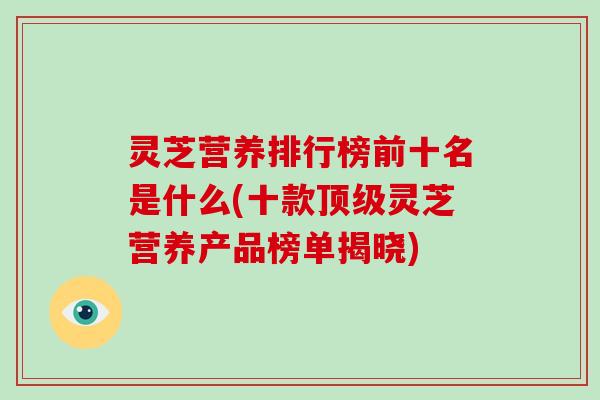 灵芝营养排行榜前十名是什么(十款灵芝营养产品榜单揭晓)