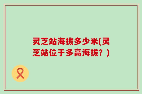 灵芝站海拔多少米(灵芝站位于多高海拔？)