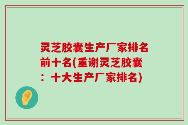 灵芝胶囊生产厂家排名前十名(重谢灵芝胶囊：十大生产厂家排名)