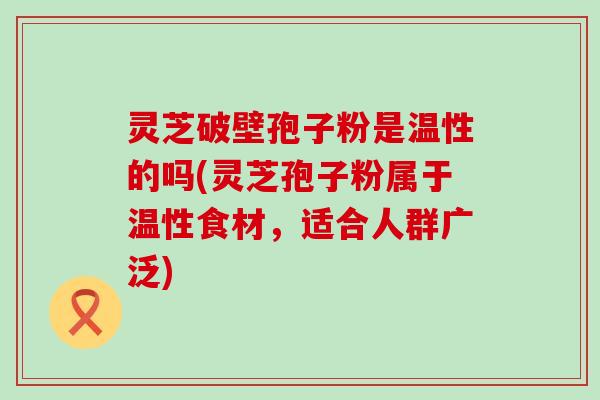 灵芝破壁孢子粉是温性的吗(灵芝孢子粉属于温性食材，适合人群广泛)