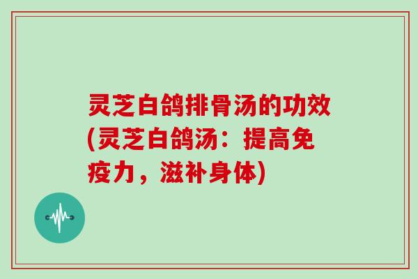 灵芝白鸽排骨汤的功效(灵芝白鸽汤：提高免疫力，滋补身体)