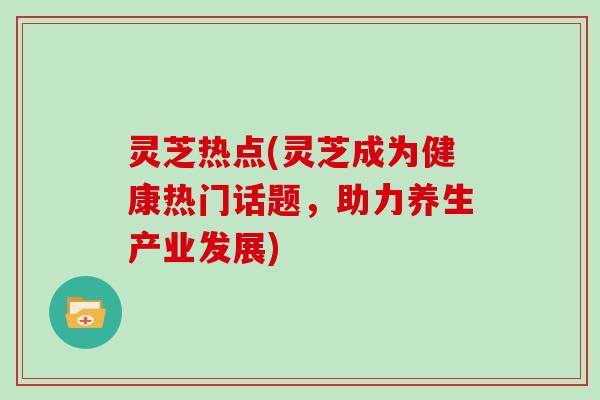 灵芝热点(灵芝成为健康热门话题，助力养生产业发展)