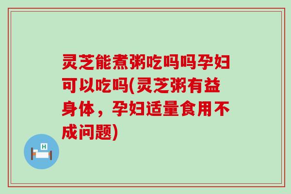 灵芝能煮粥吃吗吗孕妇可以吃吗(灵芝粥有益身体，孕妇适量食用不成问题)