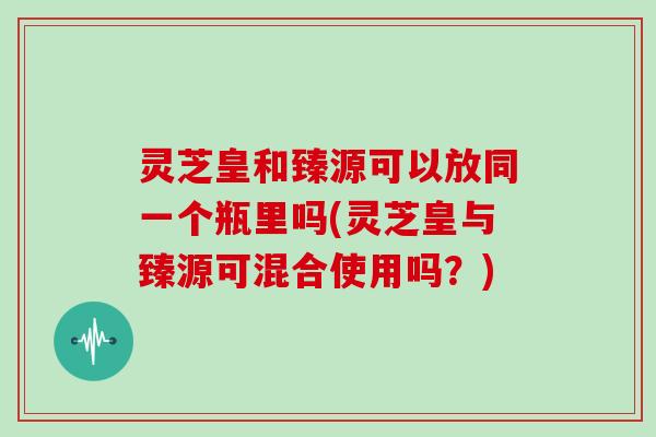 灵芝皇和臻源可以放同一个瓶里吗(灵芝皇与臻源可混合使用吗？)