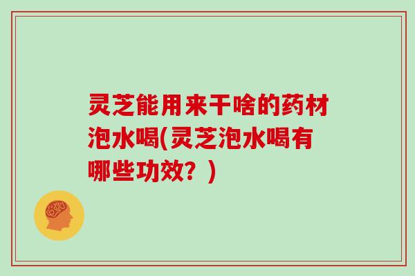 灵芝能用来干啥的药材泡水喝(灵芝泡水喝有哪些功效？)