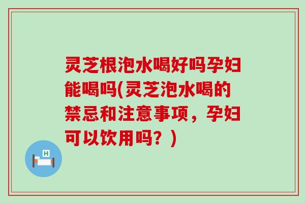 灵芝根泡水喝好吗孕妇能喝吗(灵芝泡水喝的禁忌和注意事项，孕妇可以饮用吗？)