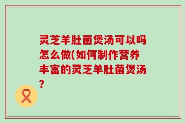 灵芝羊肚菌煲汤可以吗怎么做(如何制作营养丰富的灵芝羊肚菌煲汤？