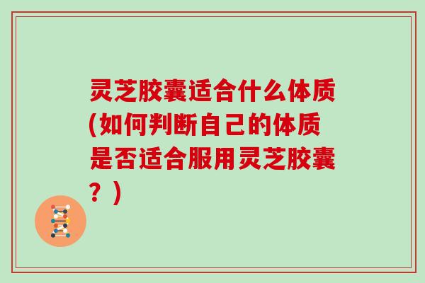 灵芝胶囊适合什么体质(如何判断自己的体质是否适合服用灵芝胶囊？)