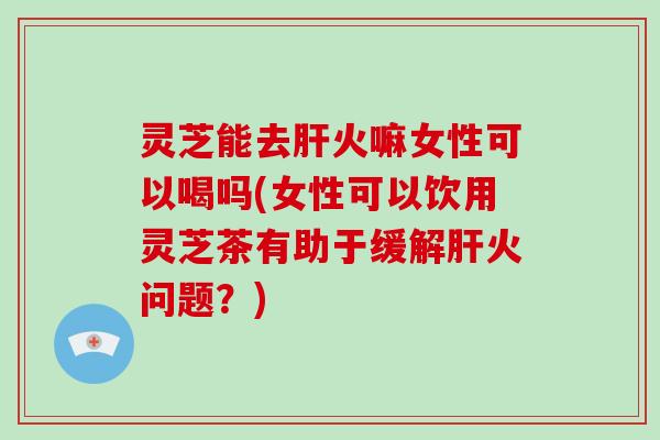 灵芝能去火嘛女性可以喝吗(女性可以饮用灵芝茶有助于缓解火问题？)