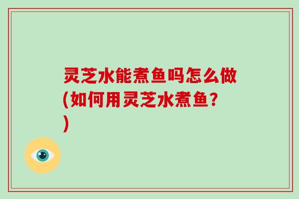 灵芝水能煮鱼吗怎么做(如何用灵芝水煮鱼？)