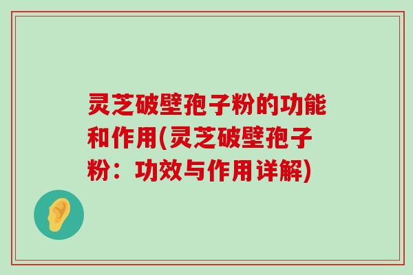 灵芝破壁孢子粉的功能和作用(灵芝破壁孢子粉：功效与作用详解)