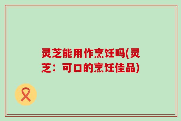 灵芝能用作烹饪吗(灵芝：可口的烹饪佳品)