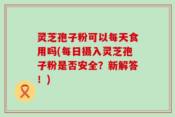 灵芝孢子粉可以每天食用吗(每日摄入灵芝孢子粉是否安全？新解答！)