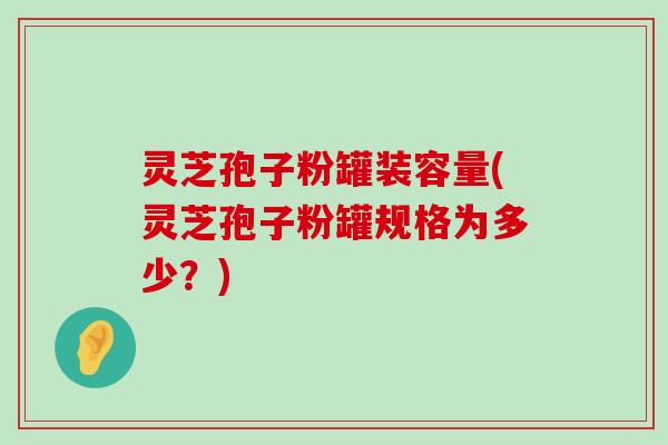 灵芝孢子粉罐装容量(灵芝孢子粉罐规格为多少？)