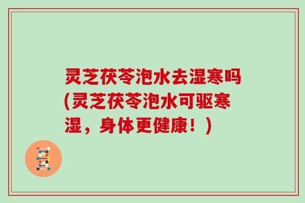 灵芝茯苓泡水去湿寒吗(灵芝茯苓泡水可驱寒湿，身体更健康！)