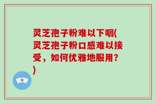 灵芝孢子粉难以下咽(灵芝孢子粉口感难以接受，如何优雅地服用？)