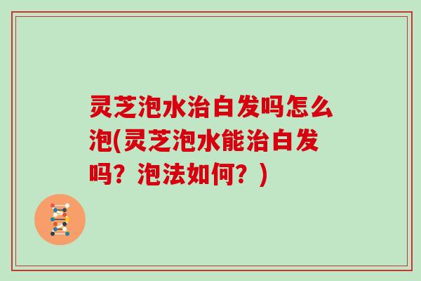 灵芝泡水白发吗怎么泡(灵芝泡水能白发吗？泡法如何？)