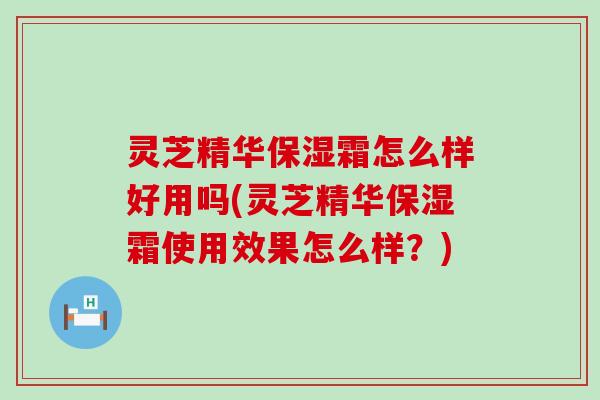 灵芝精华保湿霜怎么样好用吗(灵芝精华保湿霜使用效果怎么样？)