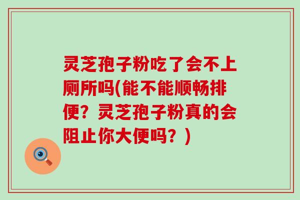 灵芝孢子粉吃了会不上厕所吗(能不能顺畅排便？灵芝孢子粉真的会阻止你大便吗？)