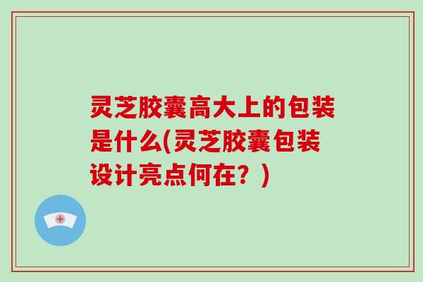 灵芝胶囊高大上的包装是什么(灵芝胶囊包装设计亮点何在？)