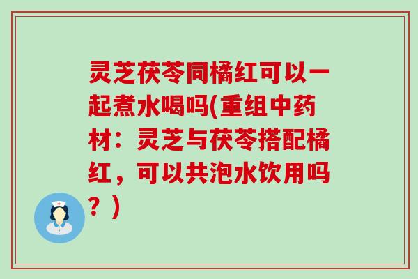 灵芝茯苓同橘红可以一起煮水喝吗(重组材：灵芝与茯苓搭配橘红，可以共泡水饮用吗？)