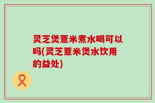 灵芝煲薏米煮水喝可以吗(灵芝薏米煲水饮用的益处)