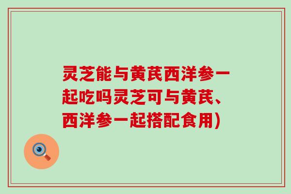 灵芝能与黄芪西洋参一起吃吗灵芝可与黄芪、西洋参一起搭配食用)