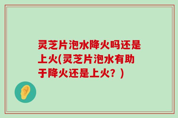 灵芝片泡水降火吗还是上火(灵芝片泡水有助于降火还是上火？)