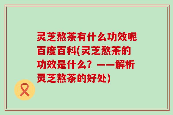 灵芝熬茶有什么功效呢百度百科(灵芝熬茶的功效是什么？——解析灵芝熬茶的好处)