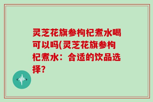 灵芝花旗参枸杞煮水喝可以吗(灵芝花旗参枸杞煮水：合适的饮品选择？