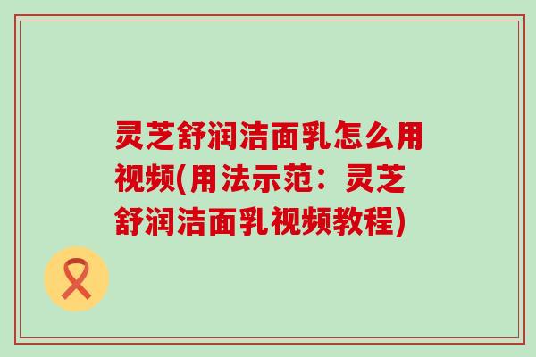 灵芝舒润洁面乳怎么用视频(用法示范：灵芝舒润洁面乳视频教程)