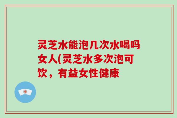 灵芝水能泡几次水喝吗女人(灵芝水多次泡可饮，有益女性健康