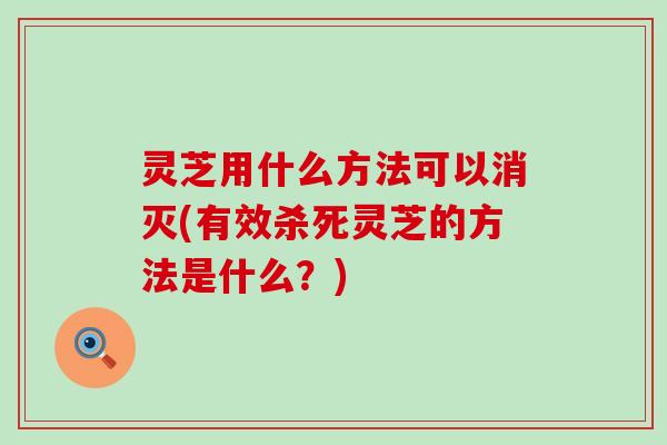 灵芝用什么方法可以消灭(有效杀死灵芝的方法是什么？)