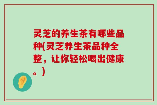 灵芝的养生茶有哪些品种(灵芝养生茶品种全整，让你轻松喝出健康。)