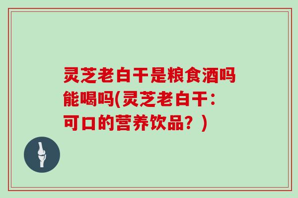 灵芝老白干是粮食酒吗能喝吗(灵芝老白干：可口的营养饮品？)