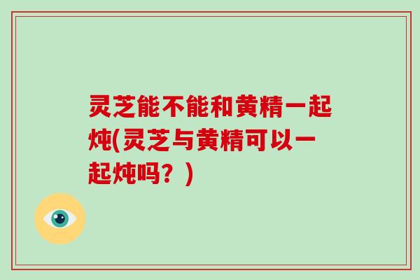 灵芝能不能和黄精一起炖(灵芝与黄精可以一起炖吗？)