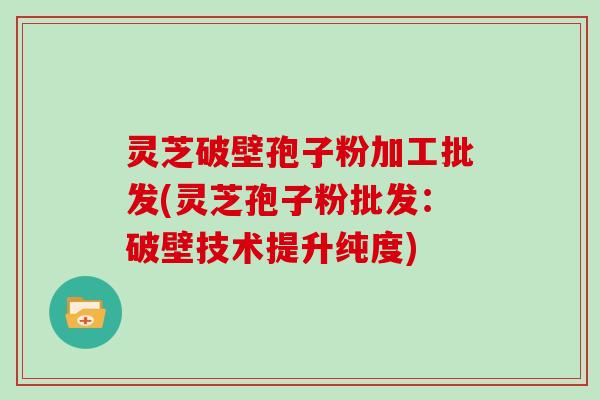 灵芝破壁孢子粉加工批发(灵芝孢子粉批发：破壁技术提升纯度)