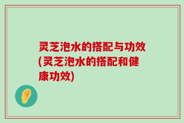 灵芝泡水的搭配与功效(灵芝泡水的搭配和健康功效)