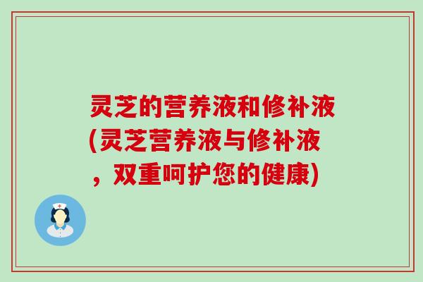 灵芝的营养液和修补液(灵芝营养液与修补液，双重呵护您的健康)