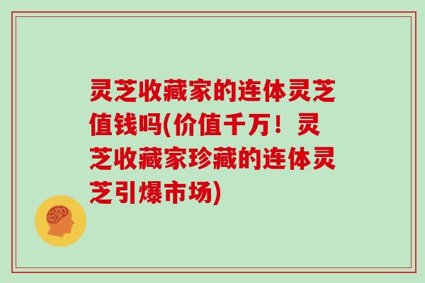 灵芝收藏家的连体灵芝值钱吗(价值千万！灵芝收藏家珍藏的连体灵芝引爆市场)