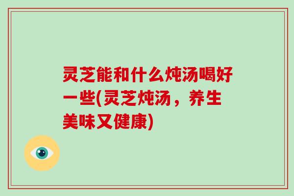 灵芝能和什么炖汤喝好一些(灵芝炖汤，养生美味又健康)