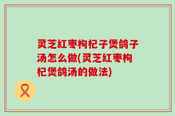 灵芝红枣枸杞子煲鸽子汤怎么做(灵芝红枣枸杞煲鸽汤的做法)