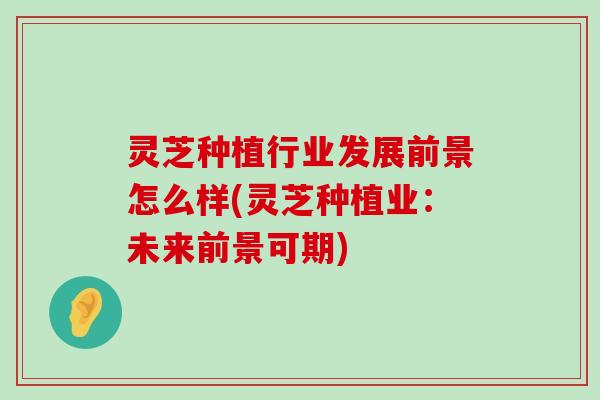 灵芝种植行业发展前景怎么样(灵芝种植业：未来前景可期)