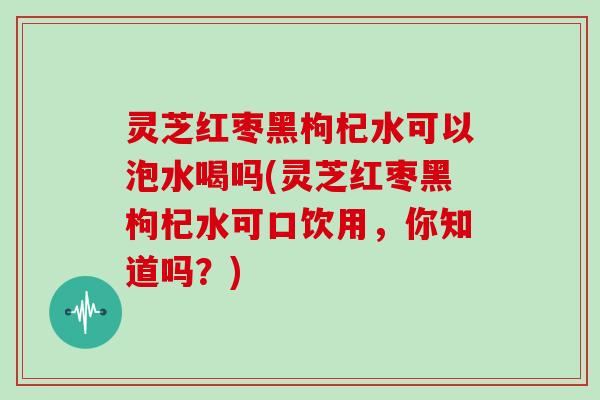 灵芝红枣黑枸杞水可以泡水喝吗(灵芝红枣黑枸杞水可口饮用，你知道吗？)