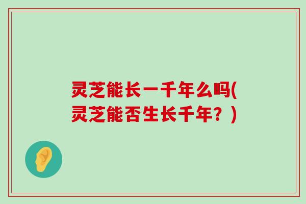 灵芝能长一千年么吗(灵芝能否生长千年？)