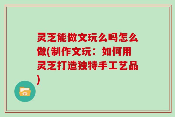 灵芝能做文玩么吗怎么做(制作文玩：如何用灵芝打造独特手工艺品)