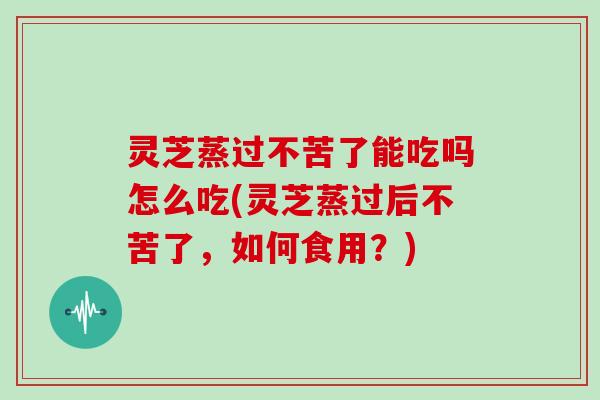 灵芝蒸过不苦了能吃吗怎么吃(灵芝蒸过后不苦了，如何食用？)